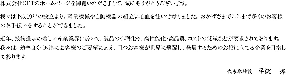 株式会社GFTのホームページを御覧頂きまして、誠にありがとうございます。我々は平成19年の設立より、産業機械や自動機器の組立に心血を注いで参りました。おかげさまでここまで多くのお客様のお手伝いをすることができました。近年、技術進歩の著しい産業業界に於いて、製品の小型化や、高性能化・高品質、コストの低減などが要求されております。我々は、効率良く・迅速にお客様のご要望に応え、且つお客様が世界に飛躍し、発展するためのお役に立てる企業を目指して参ります。代表取締役 平沢　孝