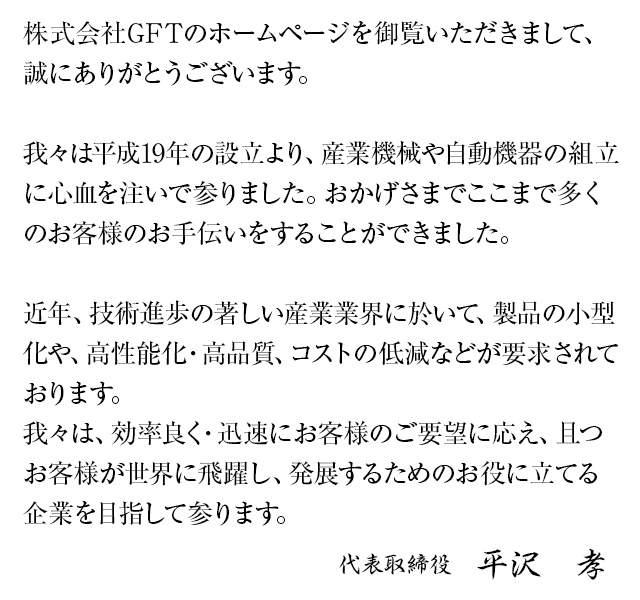 株式会社GFTのホームページを御覧頂きまして、誠にありがとうございます。我々は平成19年の設立より、産業機械や自動機器の組立に心血を注いで参りました。おかげさまでここまで多くのお客様のお手伝いをすることができました。近年、技術進歩の著しい産業業界に於いて、製品の小型化や、高性能化・高品質、コストの低減などが要求されております。我々は、効率良く・迅速にお客様のご要望に応え、且つお客様が世界に飛躍し、発展するためのお役に立てる企業を目指して参ります。代表取締役 平沢　孝