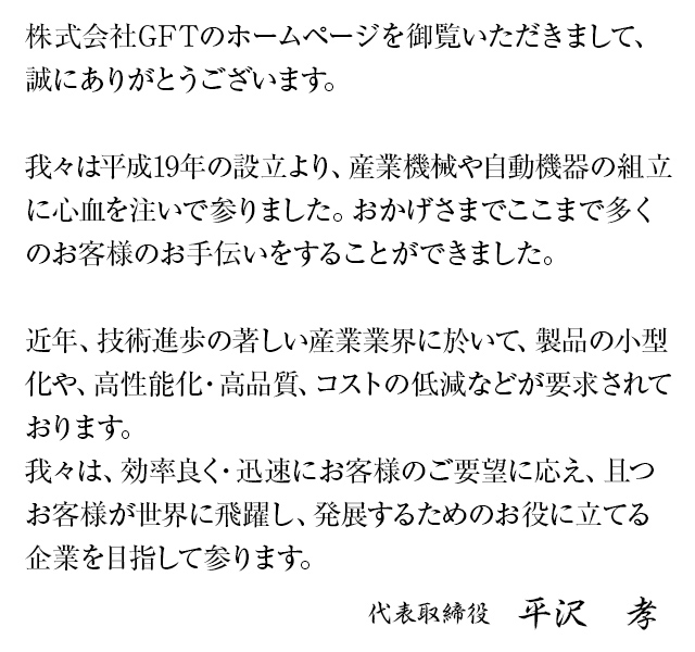 株式会社GFTのホームページを御覧頂きまして、誠にありがとうございます。我々は平成19年の設立より、産業機械や自動機器の組立に心血を注いで参りました。おかげさまでここまで多くのお客様のお手伝いをすることができました。近年、技術進歩の著しい産業業界に於いて、製品の小型化や、高性能化・高品質、コストの低減などが要求されております。我々は、効率良く・迅速にお客様のご要望に応え、且つお客様が世界に飛躍し、発展するためのお役に立てる企業を目指して参ります。代表取締役 平沢 孝